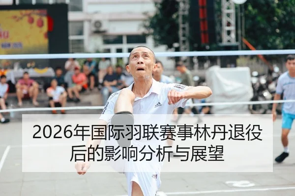 2026年国际羽联赛事林丹退役后的影响分析与展望