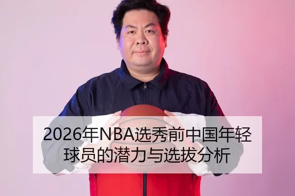 2026年NBA选秀前中国年轻球员的潜力与选拔分析