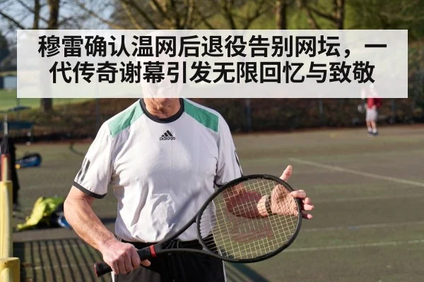 穆雷确认温网后退役告别网坛,一代传奇谢幕引发无限回忆与致敬
